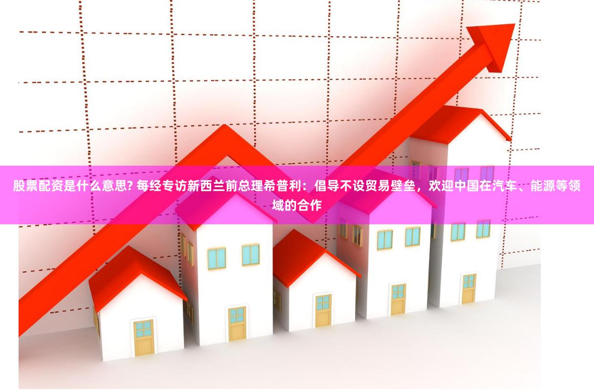 股票配资是什么意思? 每经专访新西兰前总理希普利：倡导不设贸易壁垒，欢迎中国在汽车、能源等领域的合作