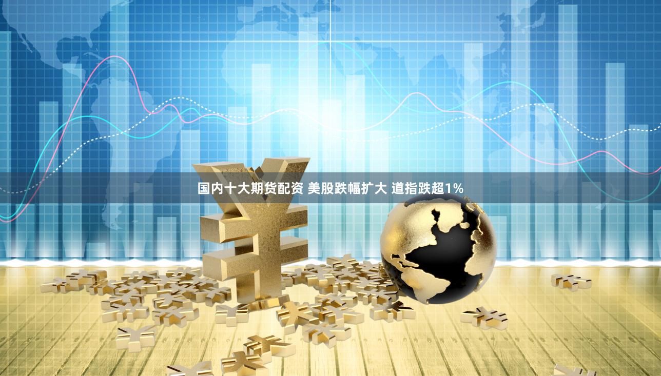 国内十大期货配资 美股跌幅扩大 道指跌超1%