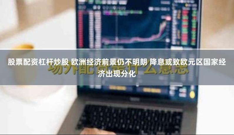 股票配资杠杆炒股 欧洲经济前景仍不明朗 降息或致欧元区国家经济出现分化