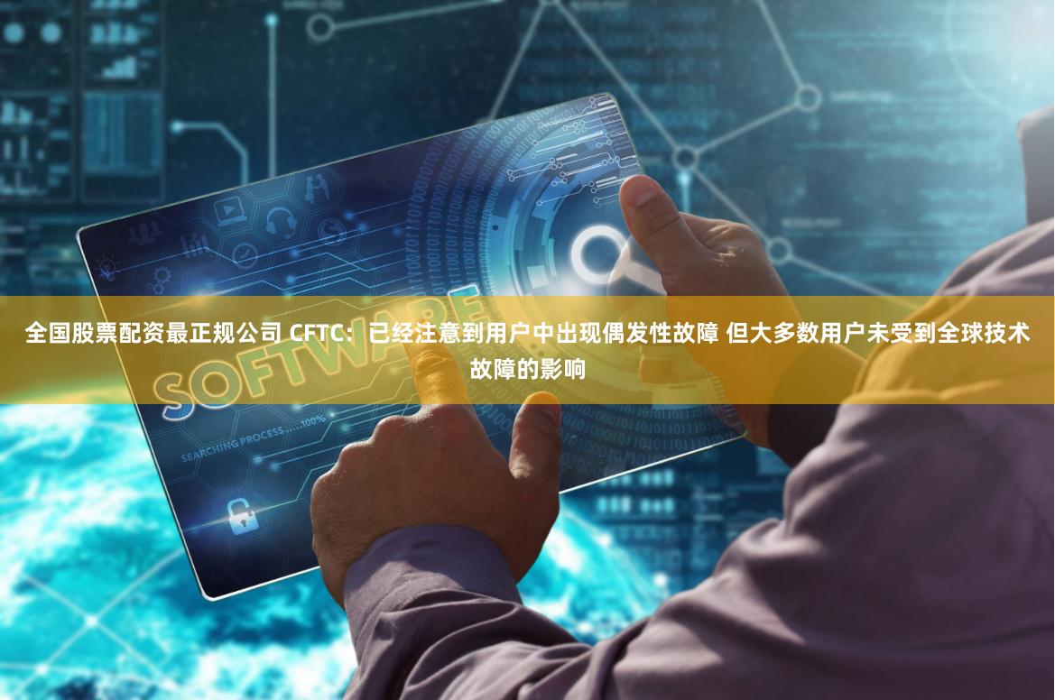 全国股票配资最正规公司 CFTC：已经注意到用户中出现偶发性故障 但大多数用户未受到全球技术故障的影响