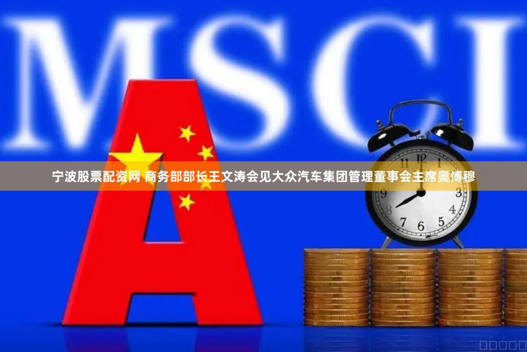 宁波股票配资网 商务部部长王文涛会见大众汽车集团管理董事会主席奥博穆