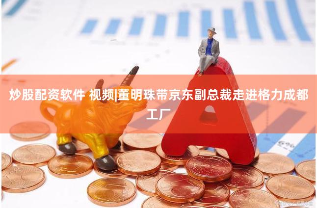 炒股配资软件 视频|董明珠带京东副总裁走进格力成都工厂