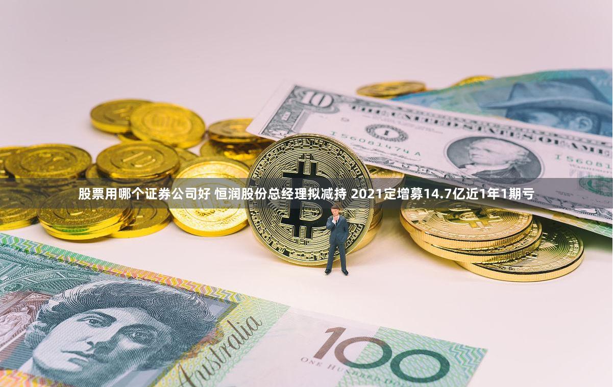 股票用哪个证券公司好 恒润股份总经理拟减持 2021定增募14.7亿近1年1期亏