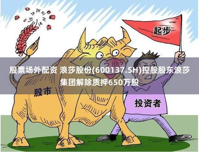 股票场外配资 浪莎股份(600137.SH)控股股东浪莎集团解除质押650万股
