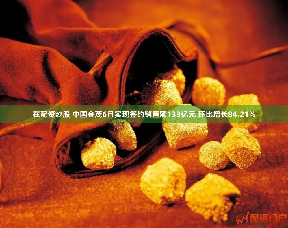 在配资炒股 中国金茂6月实现签约销售额133亿元 环比增长84.21%