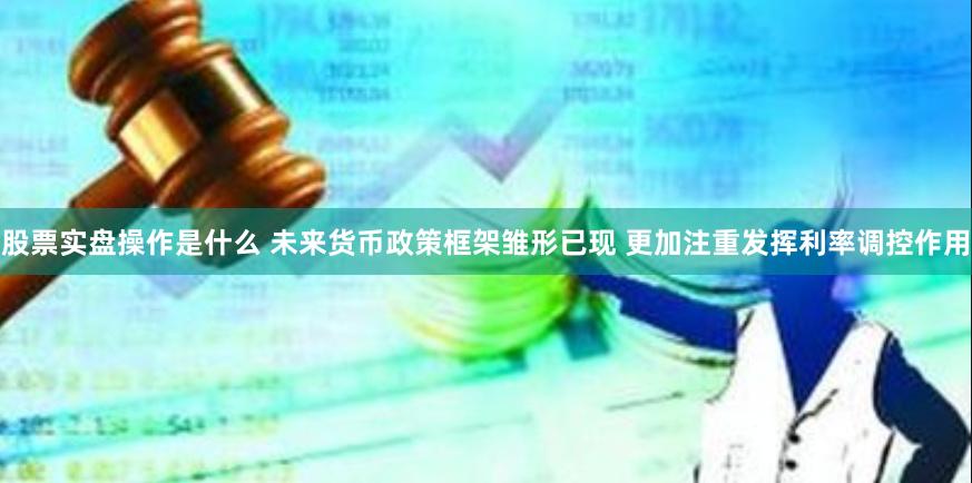 股票实盘操作是什么 未来货币政策框架雏形已现 更加注重发挥利率调控作用