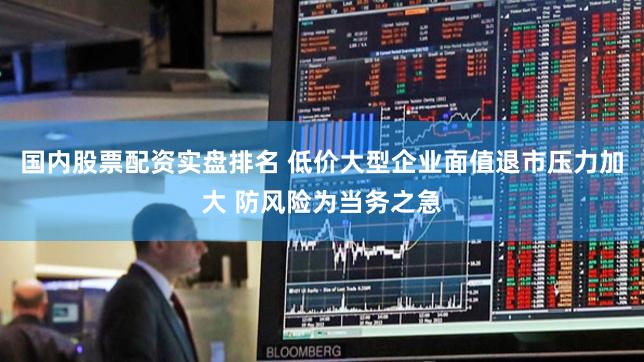 国内股票配资实盘排名 低价大型企业面值退市压力加大 防风险为当务之急