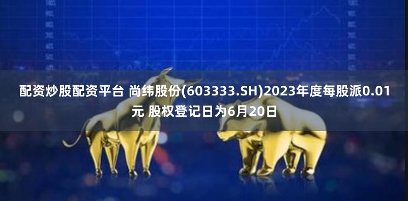 配资炒股配资平台 尚纬股份(603333.SH)2023年度每股派0.01元 股权登记日为6月20日
