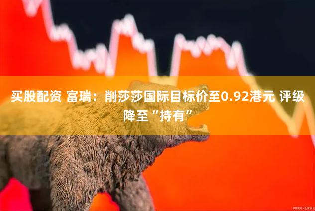 买股配资 富瑞：削莎莎国际目标价至0.92港元 评级降至“持有”