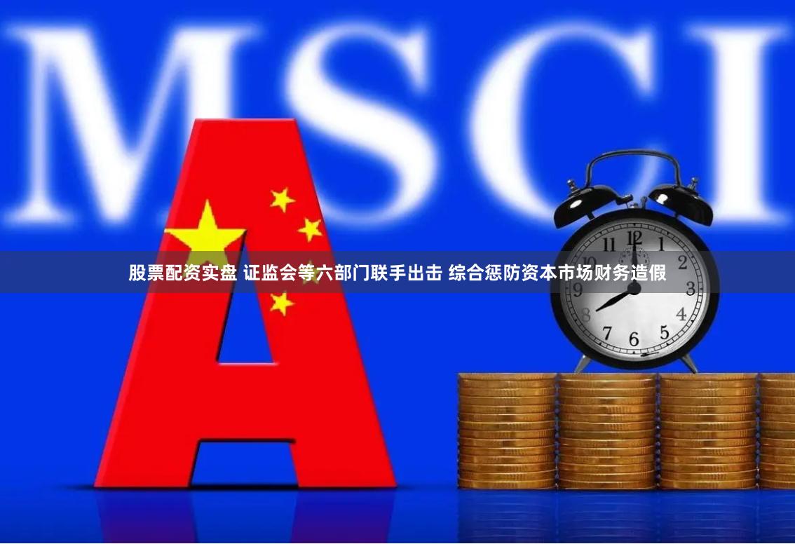 股票配资实盘 证监会等六部门联手出击 综合惩防资本市场财务造假