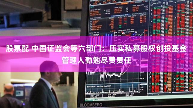 股票配 中国证监会等六部门：压实私募股权创投基金管理人勤勉尽责责任