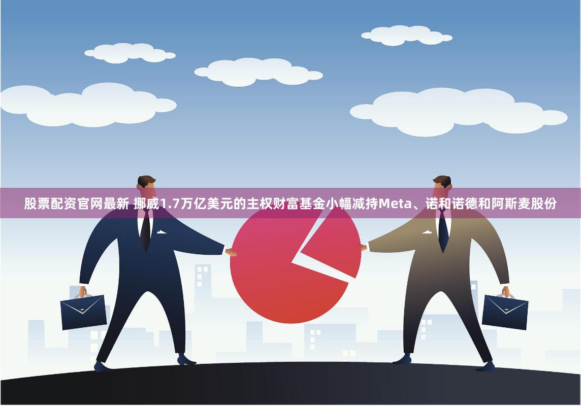 股票配资官网最新 挪威1.7万亿美元的主权财富基金小幅减持Meta、诺和诺德和阿斯麦股份