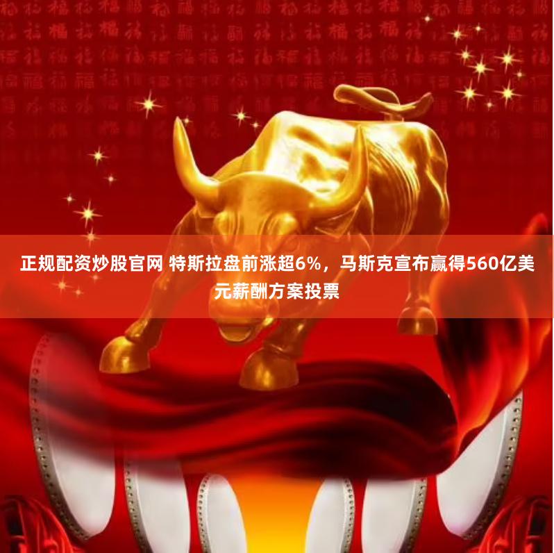 正规配资炒股官网 特斯拉盘前涨超6%，马斯克宣布赢得560亿美元薪酬方案投票