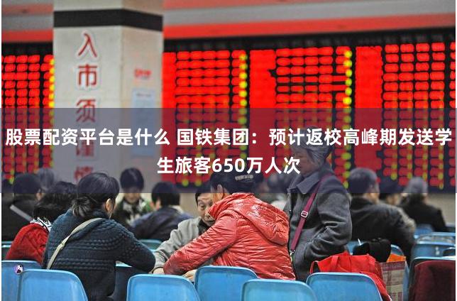 股票配资平台是什么 国铁集团：预计返校高峰期发送学生旅客650万人次
