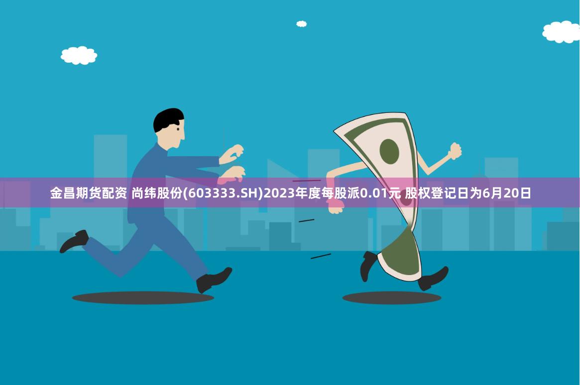 金昌期货配资 尚纬股份(603333.SH)2023年度每股派0.01元 股权登记日为6月20日