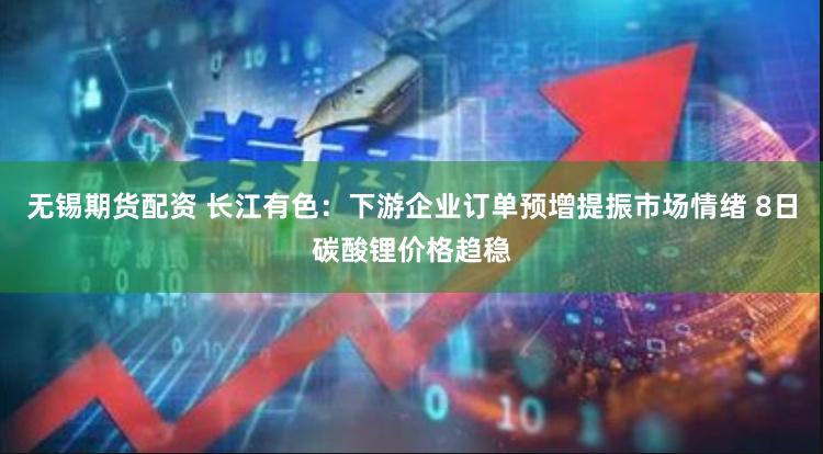 无锡期货配资 长江有色：下游企业订单预增提振市场情绪 8日碳酸锂价格趋稳