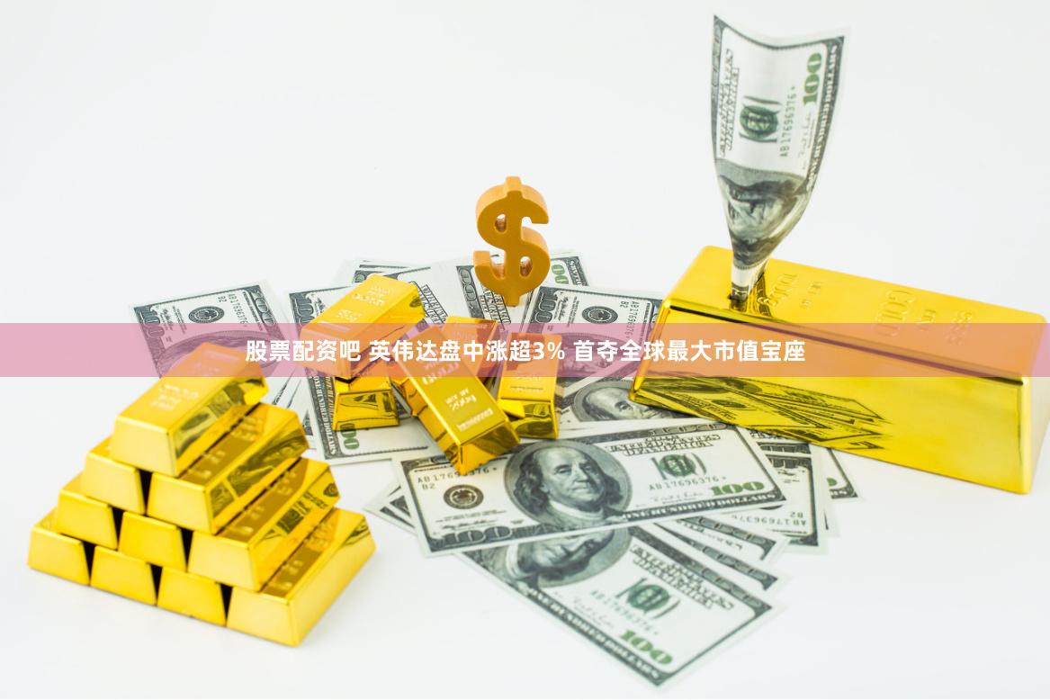 股票配资吧 英伟达盘中涨超3% 首夺全球最大市值宝座