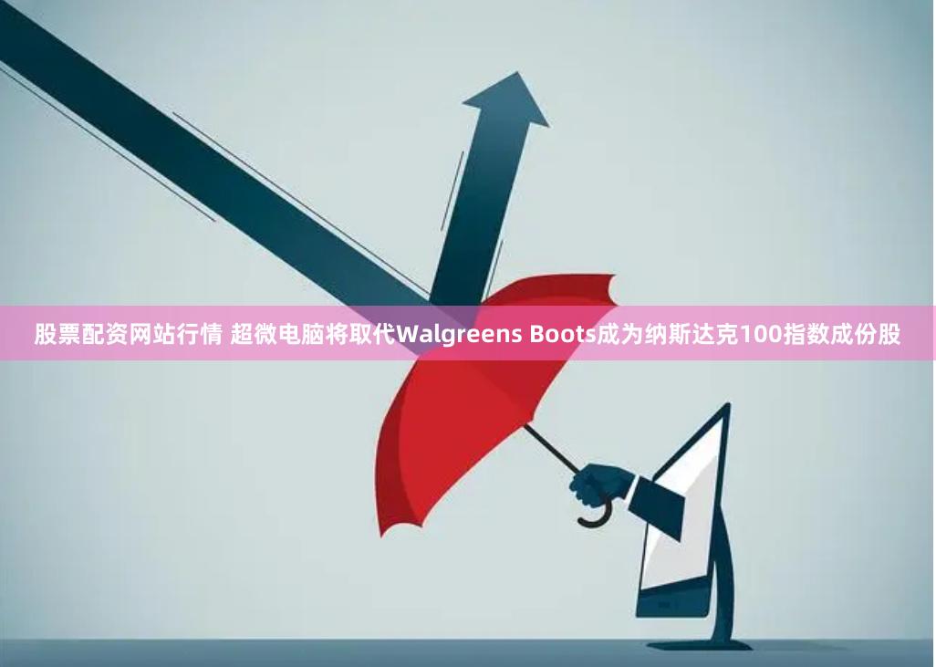 股票配资网站行情 超微电脑将取代Walgreens Boots成为纳斯达克100指数成份股