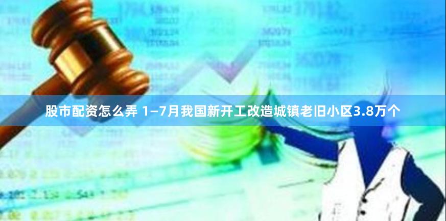 股市配资怎么弄 1—7月我国新开工改造城镇老旧小区3.8万个