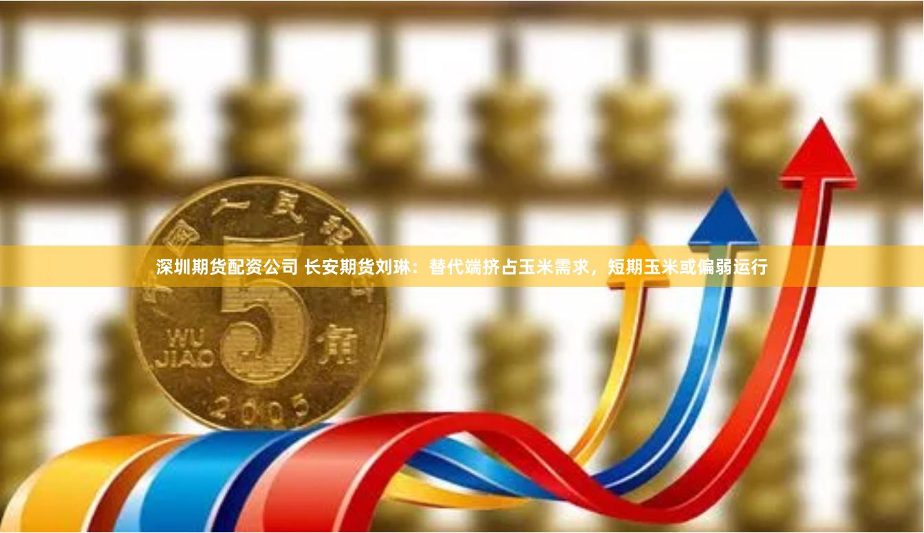 深圳期货配资公司 长安期货刘琳：替代端挤占玉米需求，短期玉米或偏弱运行
