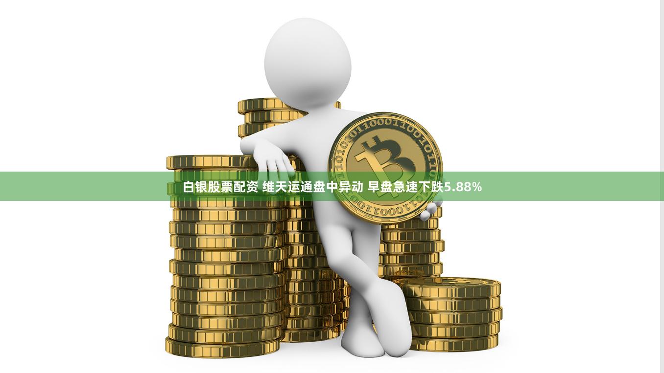 白银股票配资 维天运通盘中异动 早盘急速下跌5.88%