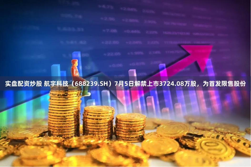 实盘配资炒股 航宇科技（688239.SH）7月5日解禁上市3724.08万股，为首发限售股份