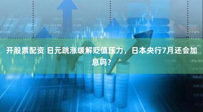 开股票配资 日元跳涨缓解贬值压力，日本央行7月还会加息吗？