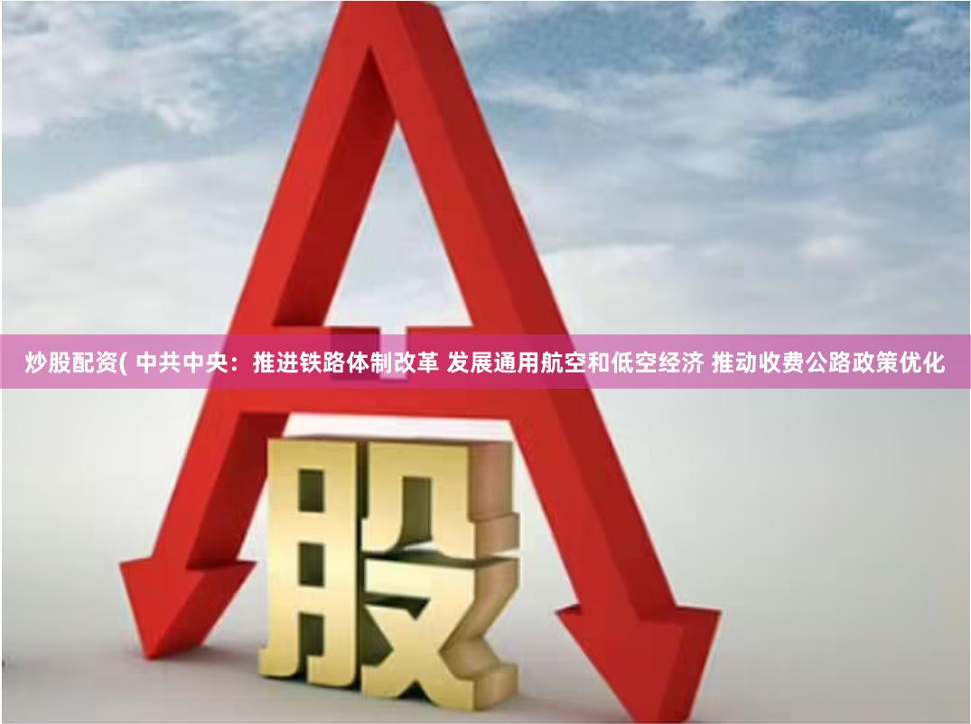 炒股配资( 中共中央：推进铁路体制改革 发展通用航空和低空经济 推动收费公路政策优化