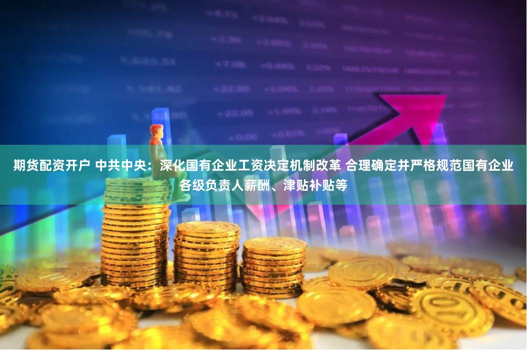期货配资开户 中共中央：深化国有企业工资决定机制改革 合理确定并严格规范国有企业各级负责人薪酬、津贴补贴等