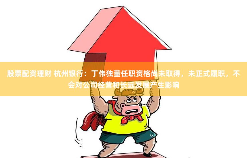 股票配资理财 杭州银行：丁伟独董任职资格尚未取得，未正式履职，不会对公司经营和长远发展产生影响