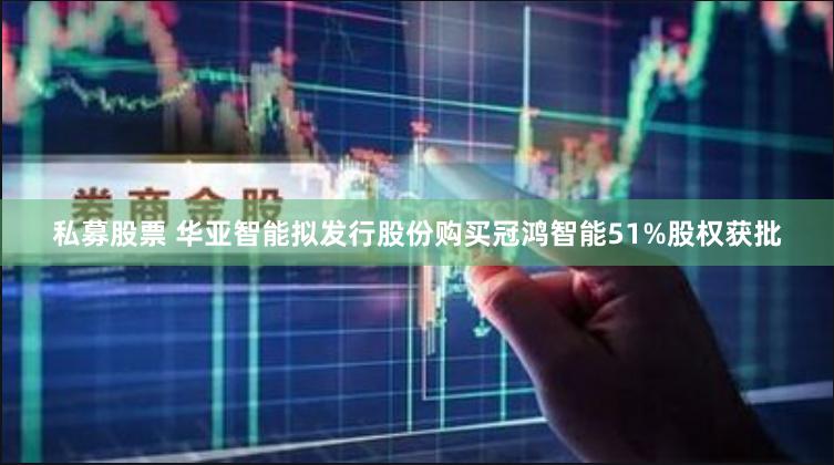 私募股票 华亚智能拟发行股份购买冠鸿智能51%股权获批