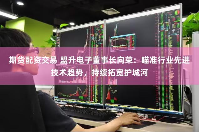 期货配资交易 盟升电子董事长向荣：瞄准行业先进技术趋势，持续拓宽护城河