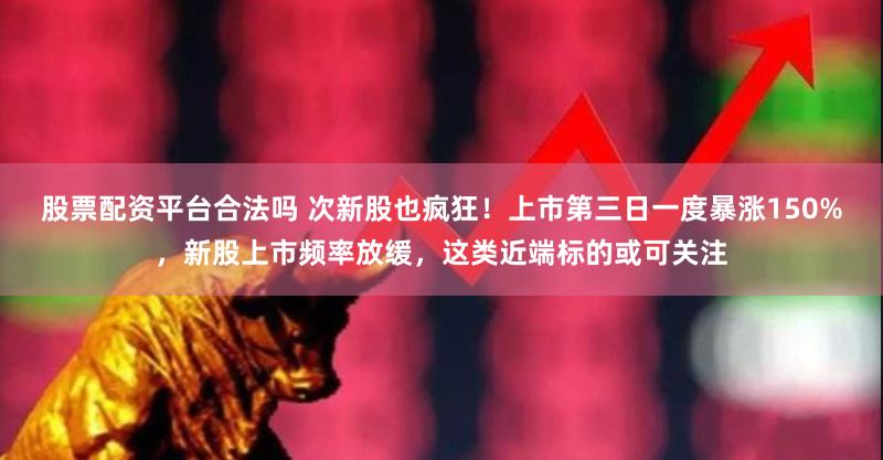 股票配资平台合法吗 次新股也疯狂！上市第三日一度暴涨150%，新股上市频率放缓，这类近端标的或可关注