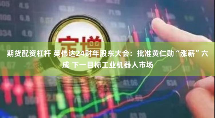 期货配资杠杆 英伟达24财年股东大会：批准黄仁勋“涨薪”六成 下一目标工业机器人市场