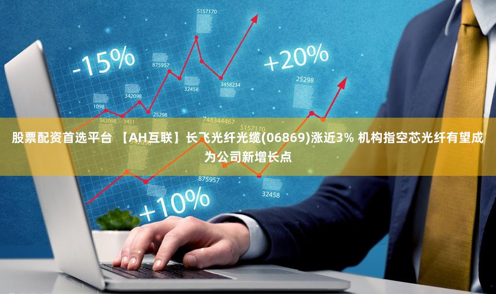 股票配资首选平台 【AH互联】长飞光纤光缆(06869)涨近3% 机构指空芯光纤有望成为公司新增长点