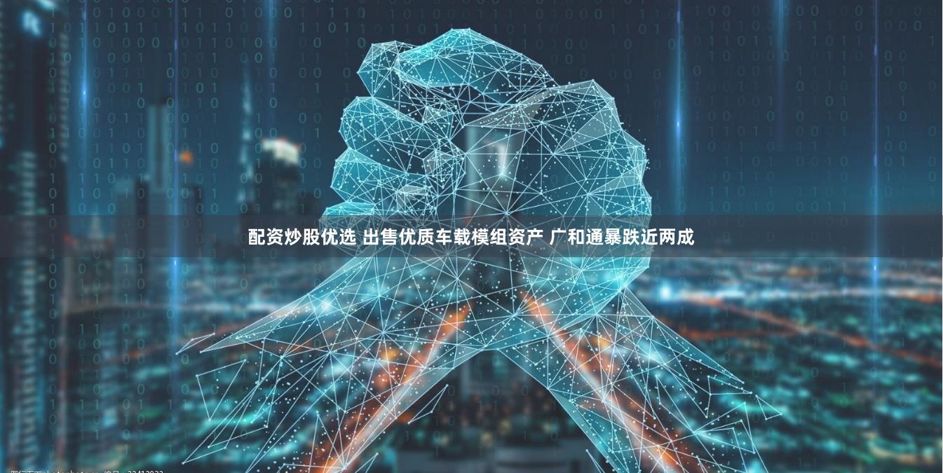 配资炒股优选 出售优质车载模组资产 广和通暴跌近两成