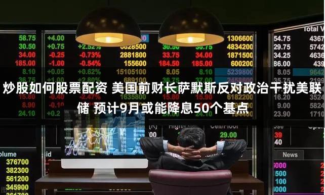 炒股如何股票配资 美国前财长萨默斯反对政治干扰美联储 预计9月或能降息50个基点