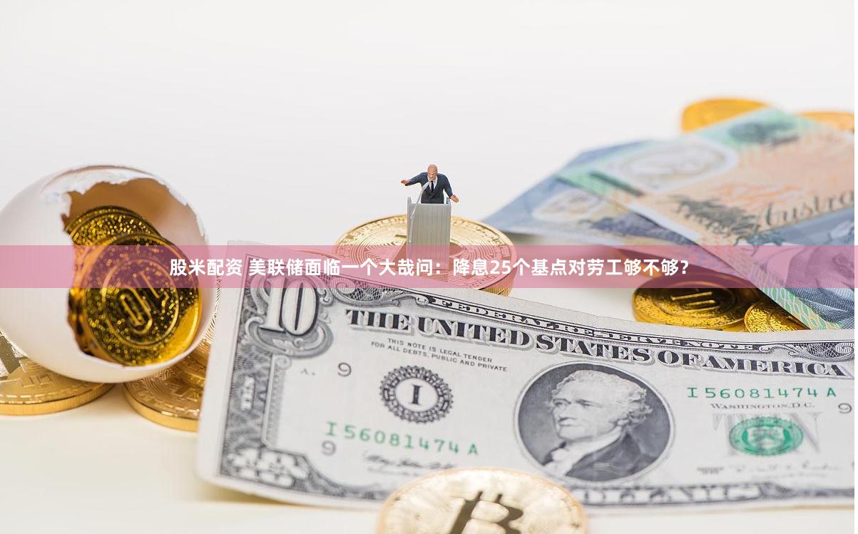 股米配资 美联储面临一个大哉问：降息25个基点对劳工够不够？