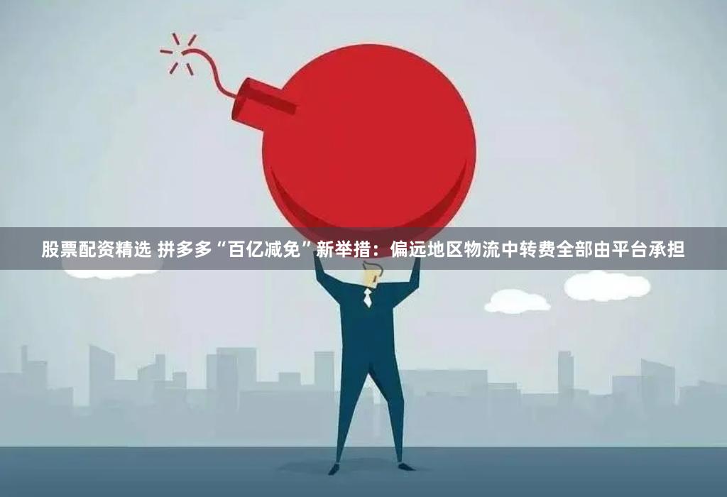 股票配资精选 拼多多“百亿减免”新举措：偏远地区物流中转费全部由平台承担