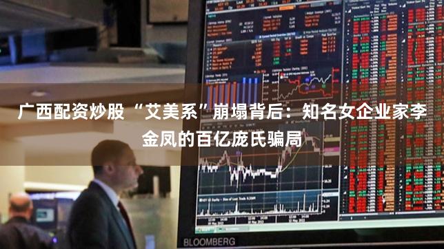 广西配资炒股 “艾美系”崩塌背后：知名女企业家李金凤的百亿庞氏骗局