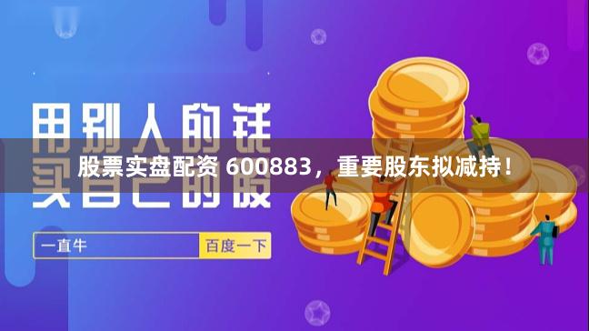 股票实盘配资 600883,重要股东拟减持!