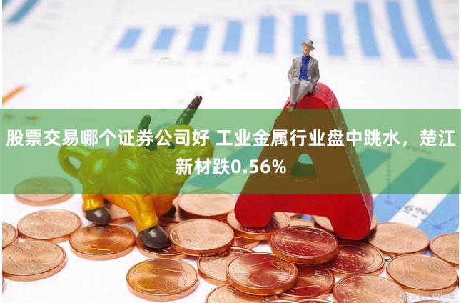 股票交易哪个证券公司好 工业金属行业盘中跳水，楚江新材跌0.56%