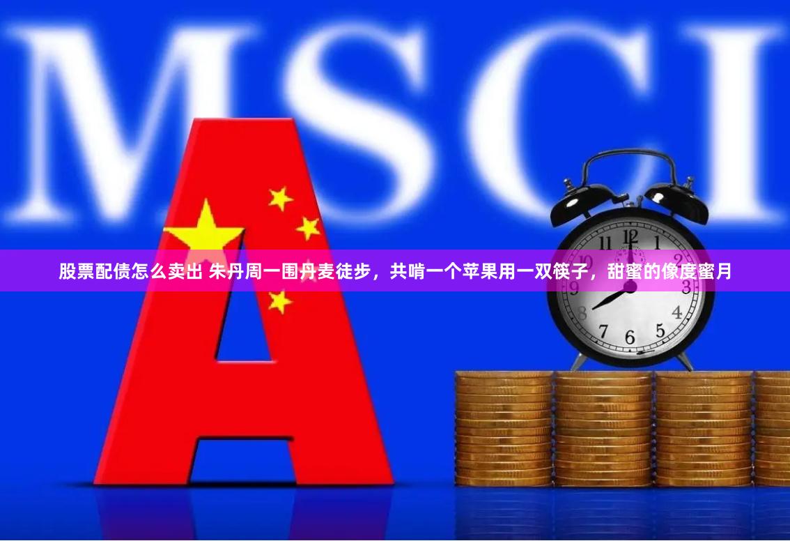 股票配债怎么卖出 朱丹周一围丹麦徒步，共啃一个苹果用一双筷子，甜蜜的像度蜜月