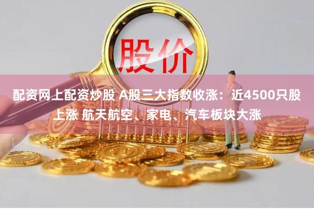 配资网上配资炒股 A股三大指数收涨：近4500只股上涨 航天航空、家电、汽车板块大涨