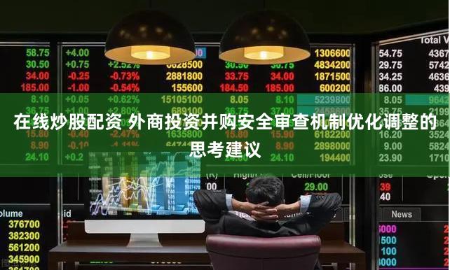 在线炒股配资 外商投资并购安全审查机制优化调整的思考建议