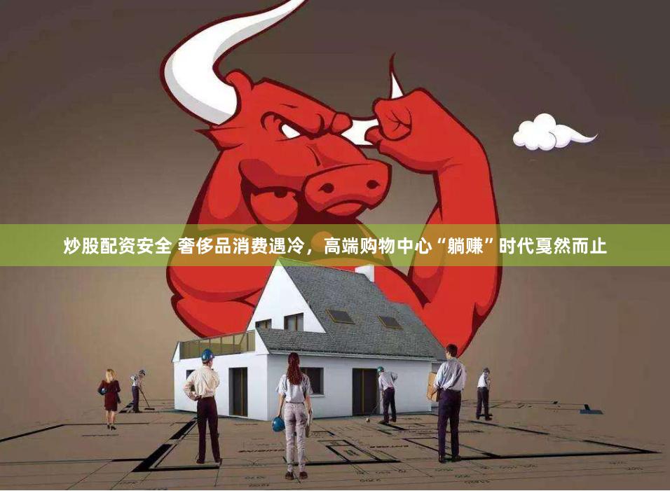 炒股配资安全 奢侈品消费遇冷，高端购物中心“躺赚”时代戛然而止