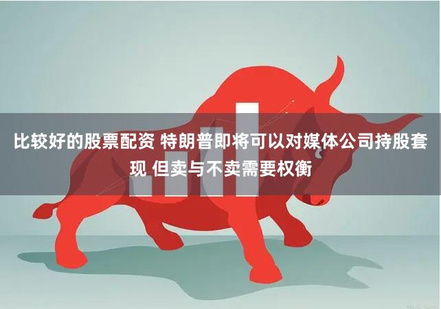 比较好的股票配资 特朗普即将可以对媒体公司持股套现 但卖与不卖需要权衡
