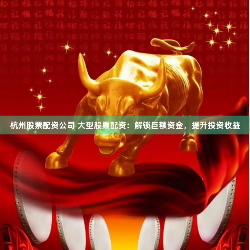 杭州股票配资公司 大型股票配资：解锁巨额资金，提升投资收益