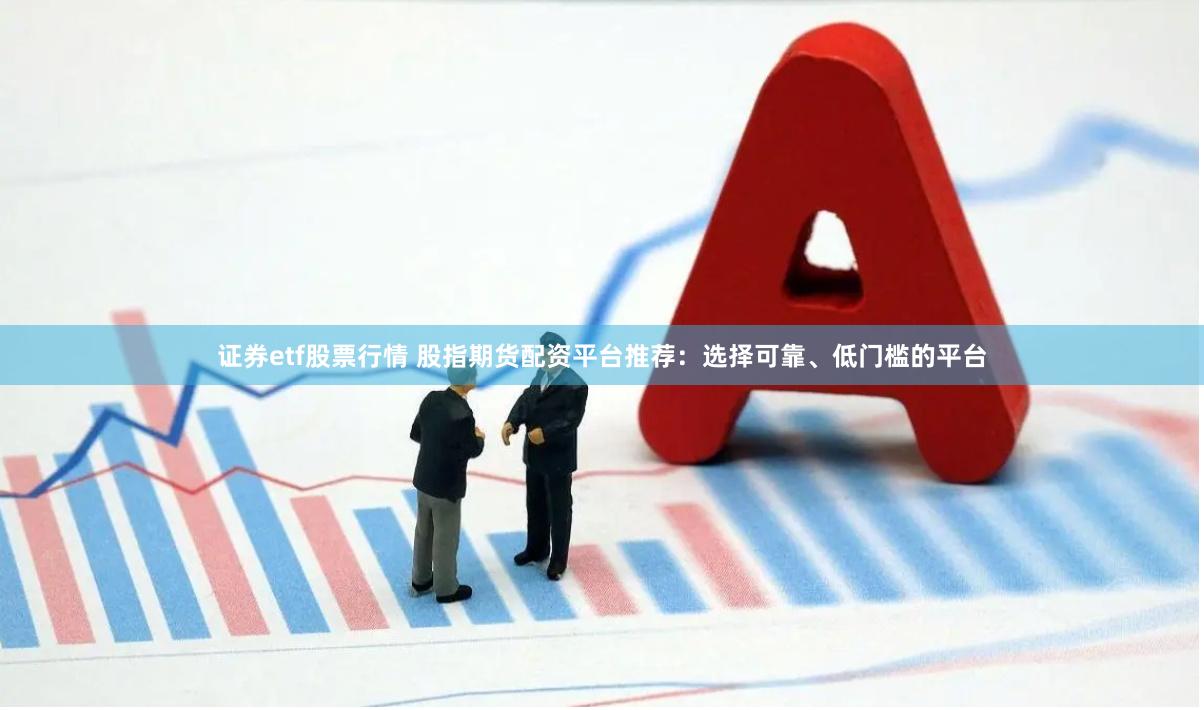 证券etf股票行情 股指期货配资平台推荐：选择可靠、低门槛的平台