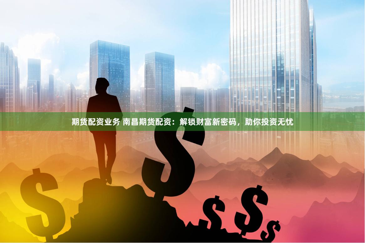 期货配资业务 南昌期货配资：解锁财富新密码，助你投资无忧
